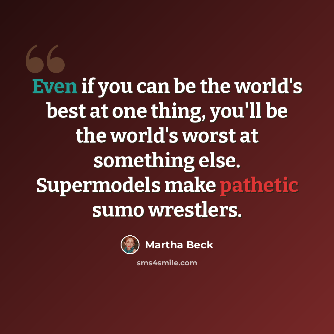 “Even if you can be the world's best at one thing, you'll be the world's worst at something else. Supermodels make pathetic sumo wrestlers.” quote by Martha Beck