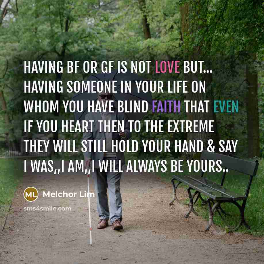 “Having BF or GF is not LOVE but... having someone in your life on whom you have blind faith that even if you heart then to the extreme They will still hold your hand & say i was,,i am,,i will Always be yours..” quote by Melchor Lim
