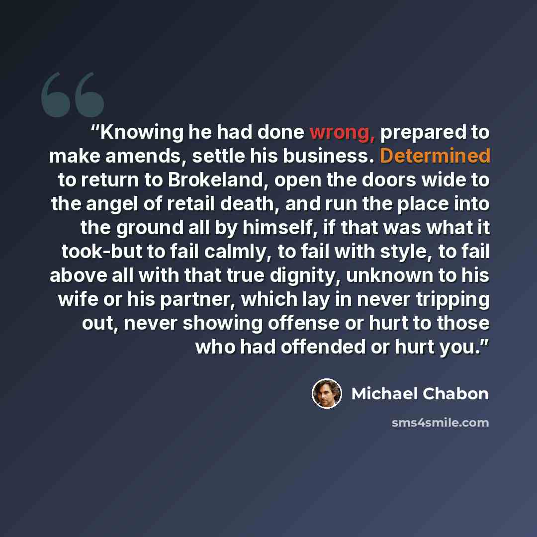 “Knowing he had done wrong, prepared to make amends, settle his business. Determined to return to Brokeland, open the doors wide to the angel of retail death, and run the place into the ground all by himself, if that was what it took-but to fail calmly, to fail with style, to fail above all with…” quote by Michael Chabon