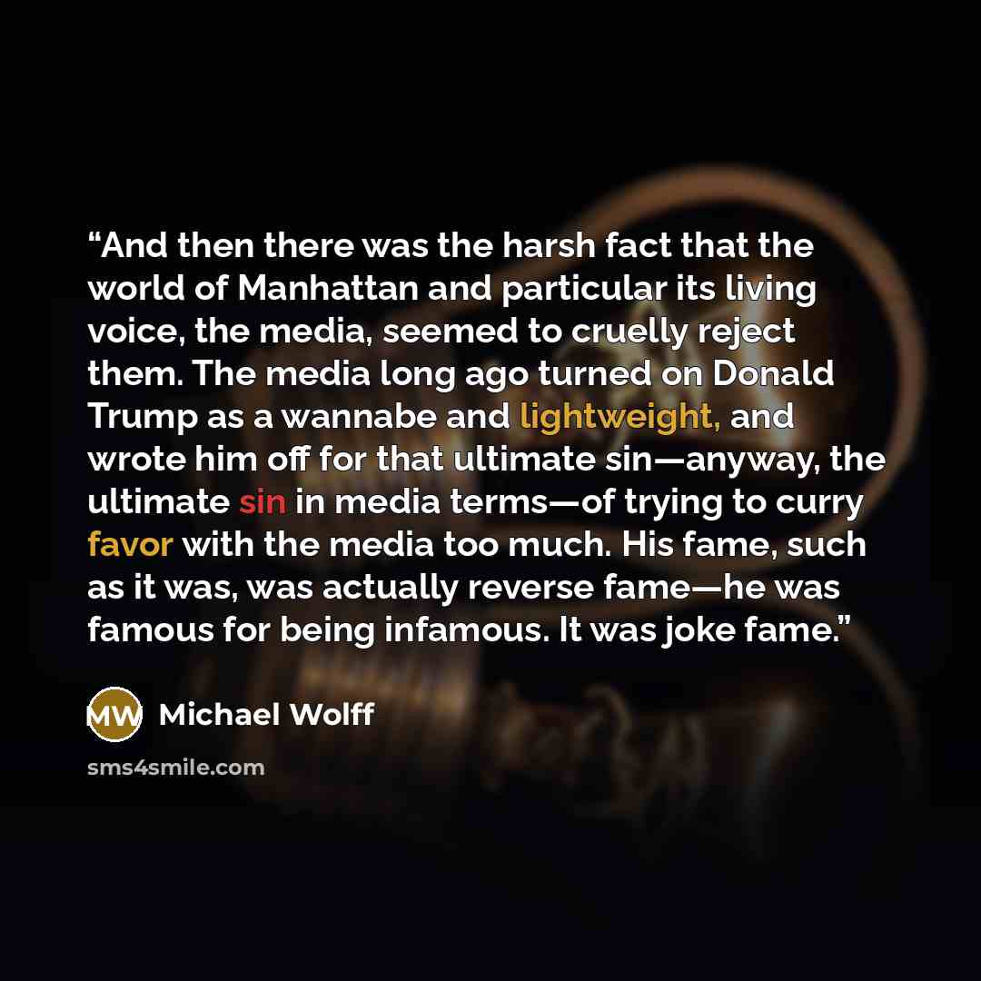 “And then there was the harsh fact that the world of Manhattan and particular its living voice, the media, seemed to cruelly reject them. The media long ago turned on Donald Trump as a wannabe and lightweight, and wrote him off for that ultimate sin—anyway, the ultimate sin in media terms—of trying…” quote by Michael Wolff