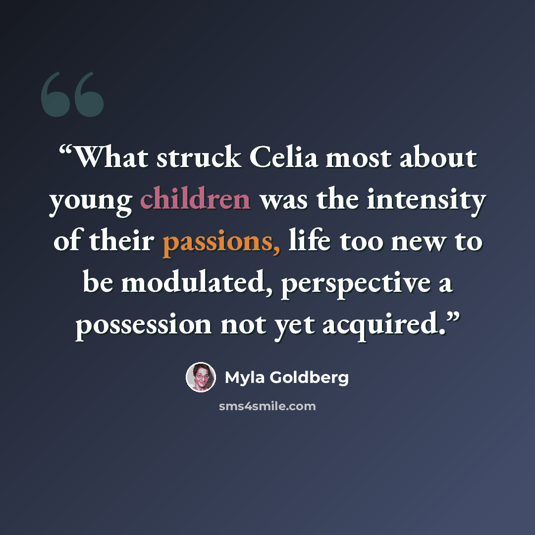 “What struck Celia most about young children was the intensity of their passions, life too new to be modulated, perspective a possession not yet acquired.” quote by Myla Goldberg