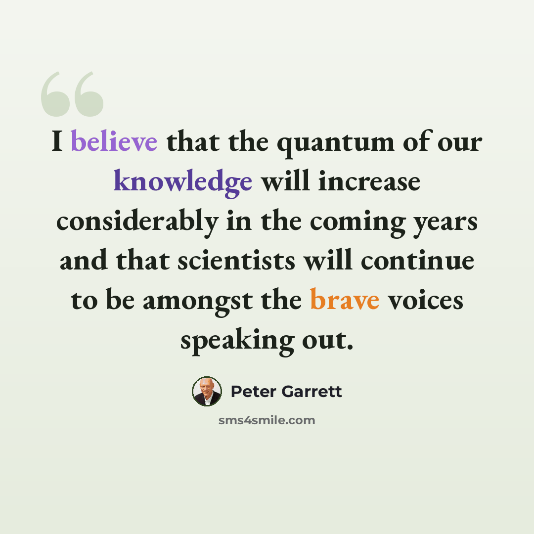 “I believe that the quantum of our knowledge will increase considerably in the coming years and that scientists will continue to be amongst the brave voices speaking out.” quote by Peter Garrett