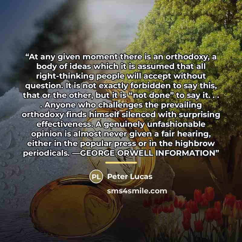 “At any given moment there is an orthodoxy, a body of ideas which it is assumed that all right-thinking people will accept without question. It is not exactly forbidden to say this, that or the other, but it is “not done” to say it. . . . Anyone who challenges the prevailing orthodoxy finds himself…” quote by Peter Lucas