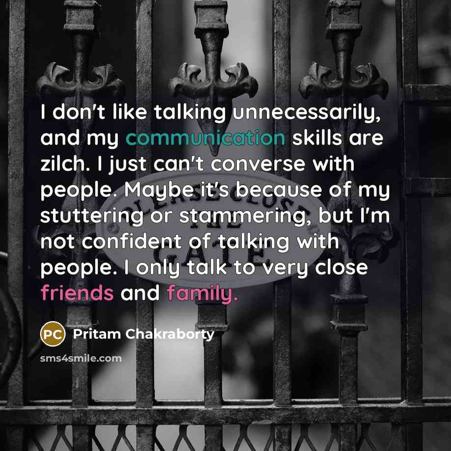 “I don't like talking unnecessarily, and my communication skills are zilch. I just can't converse with people. Maybe it's because of my stuttering or stammering, but I'm not confident of talking with people. I only talk to very close friends and family.” quote by Pritam Chakraborty