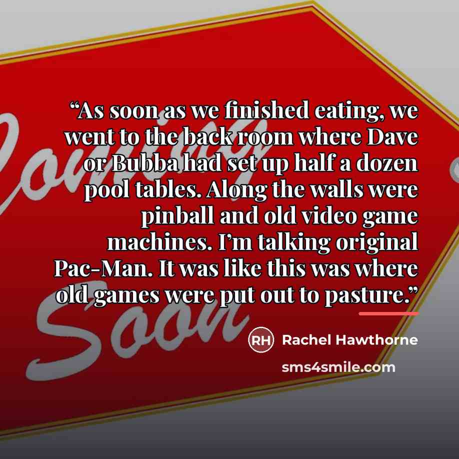 “As soon as we finished eating, we went to the back room where Dave or Bubba had set up half a dozen pool tables. Along the walls were pinball and old video game machines. I’m talking original Pac-Man. It was like this was where old games were put out to pasture.” quote by Rachel Hawthorne