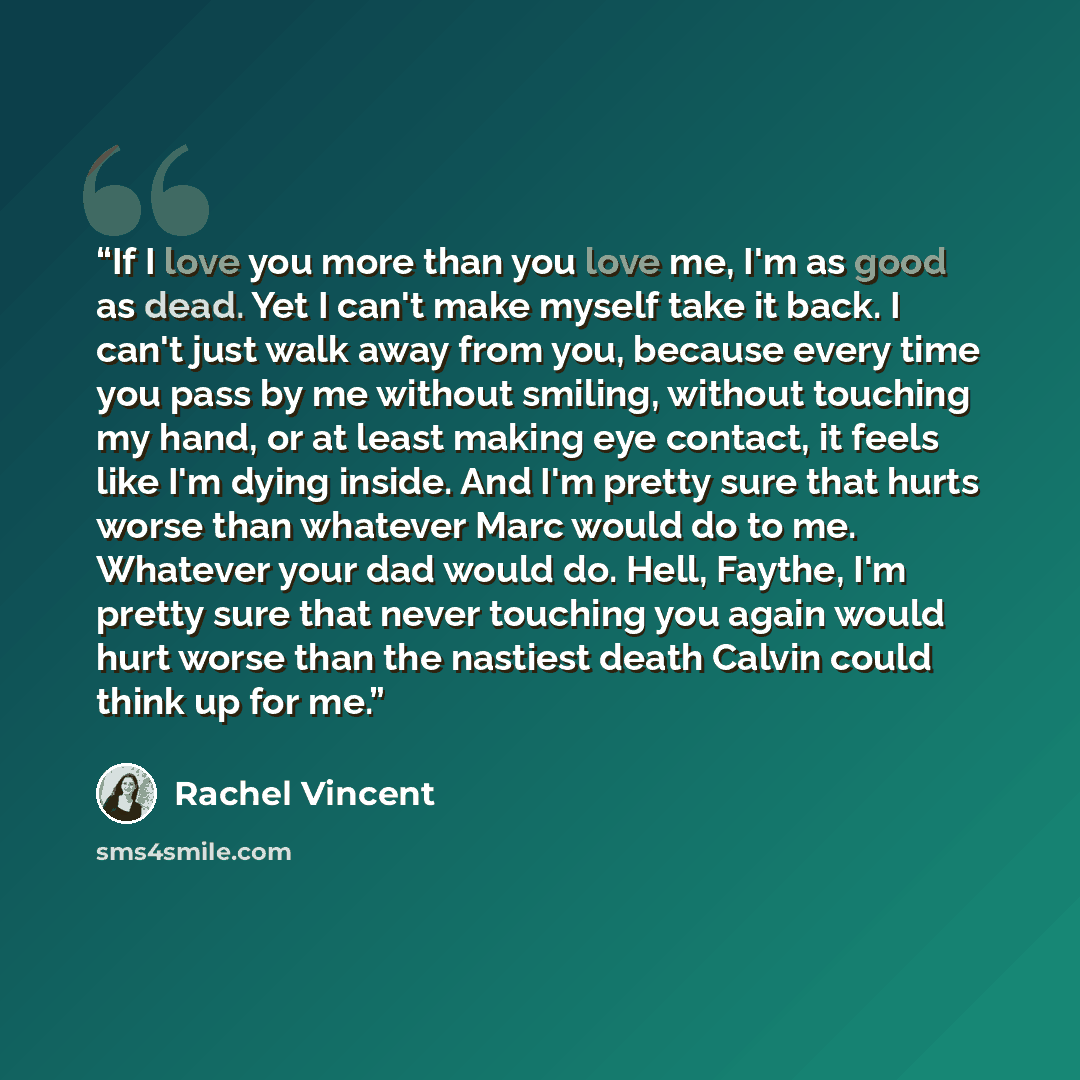 “If I love you more than you love me, I'm as good as dead. Yet I can't make myself take it back. I can't just walk away from you, because every time you pass by me without smiling, without touching my hand, or at least making eye contact, it feels like I'm dying inside. And I'm pretty sure that…” quote by Rachel Vincent