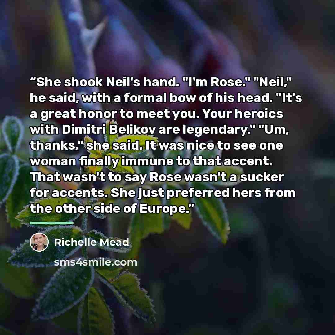 “She shook Neil's hand. "I'm Rose." "Neil," he said, with a formal bow of his head. "It's a great honor to meet you. Your heroics with Dimitri Belikov are legendary." "Um, thanks," she said. It was nice to see one woman finally immune to that accent. That wasn't to say Rose wasn't a sucker for…” quote by Richelle Mead