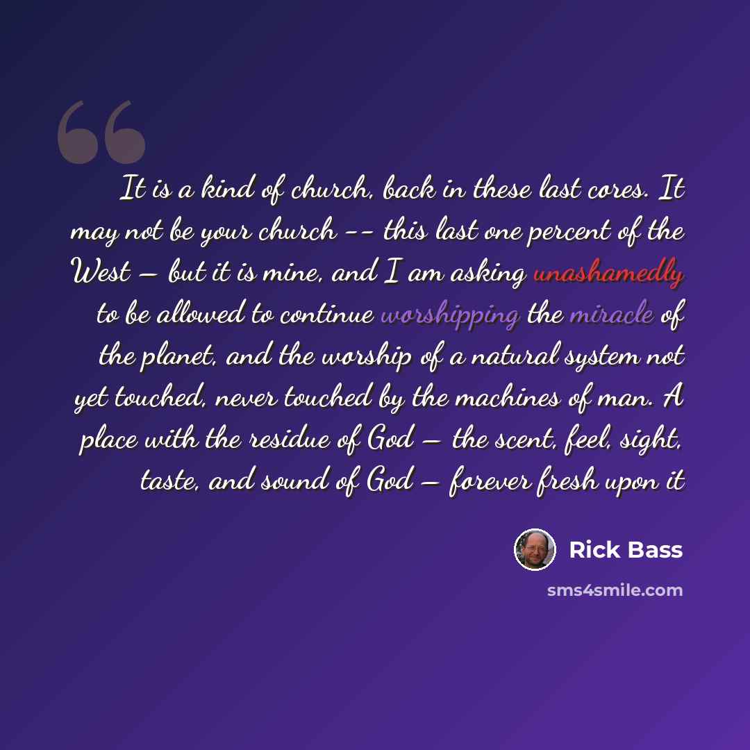 “It is a kind of church, back in these last cores. It may not be your church -- this last one percent of the West – but it is mine, and I am asking unashamedly to be allowed to continue worshipping the miracle of the planet, and the worship of a natural system not yet touched, never touched by the…” quote by Rick Bass