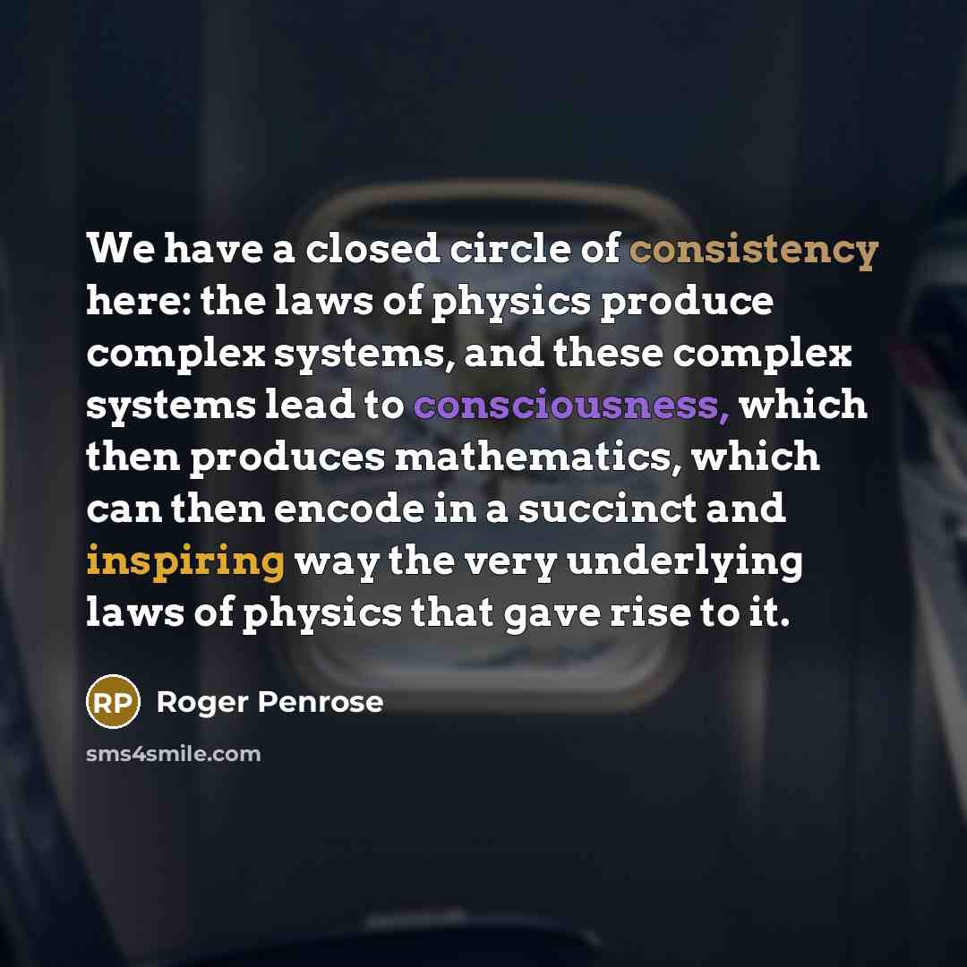 “We have a closed circle of consistency here: the laws of physics produce complex systems, and these complex systems lead to consciousness, which then produces mathematics, which can then encode in a succinct and inspiring way the very underlying laws of physics that gave rise to it.” quote by Roger Penrose