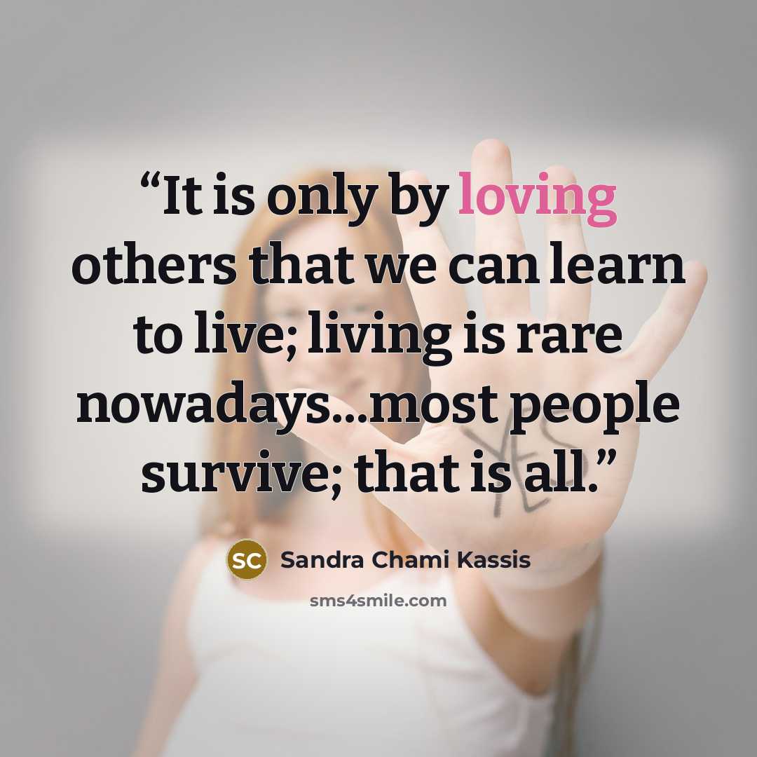 “It is only by loving others that we can learn to live; living is rare nowadays...most people survive; that is all.” quote by Sandra Chami Kassis