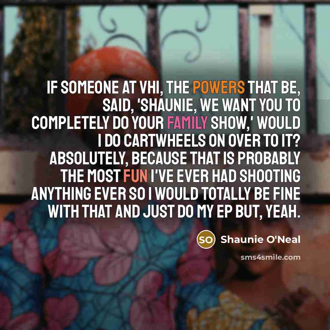 “If someone at VH1, the powers that be, said, 'Shaunie, we want you to completely do your family show,' would I do cartwheels on over to it? Absolutely, because that is probably the most fun I've ever had shooting anything ever so I would totally be fine with that and just do my EP but, yeah.” quote by Shaunie O'Neal