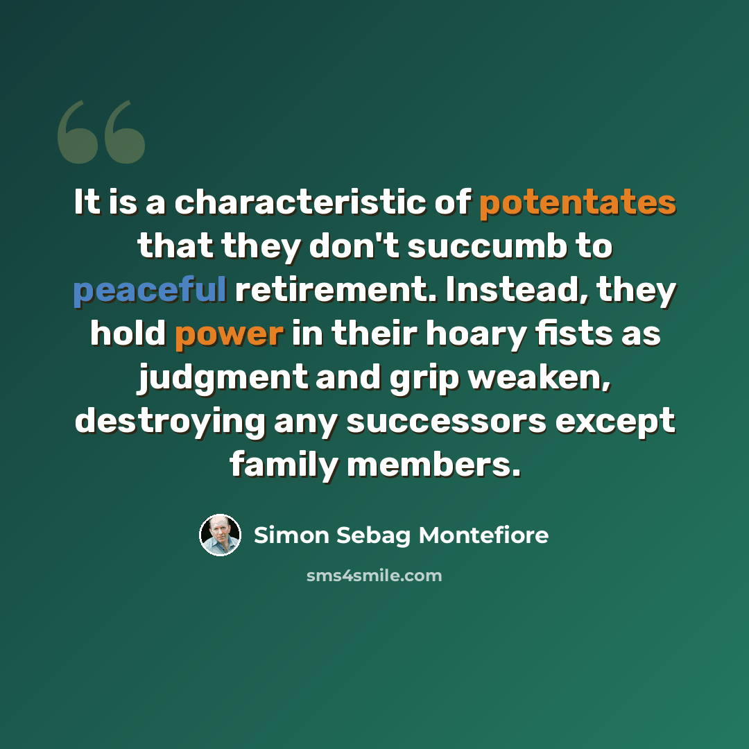 “It is a characteristic of potentates that they don't succumb to peaceful retirement. Instead, they hold power in their hoary fists as judgment and grip weaken, destroying any successors except family members.” quote by Simon Sebag Montefiore