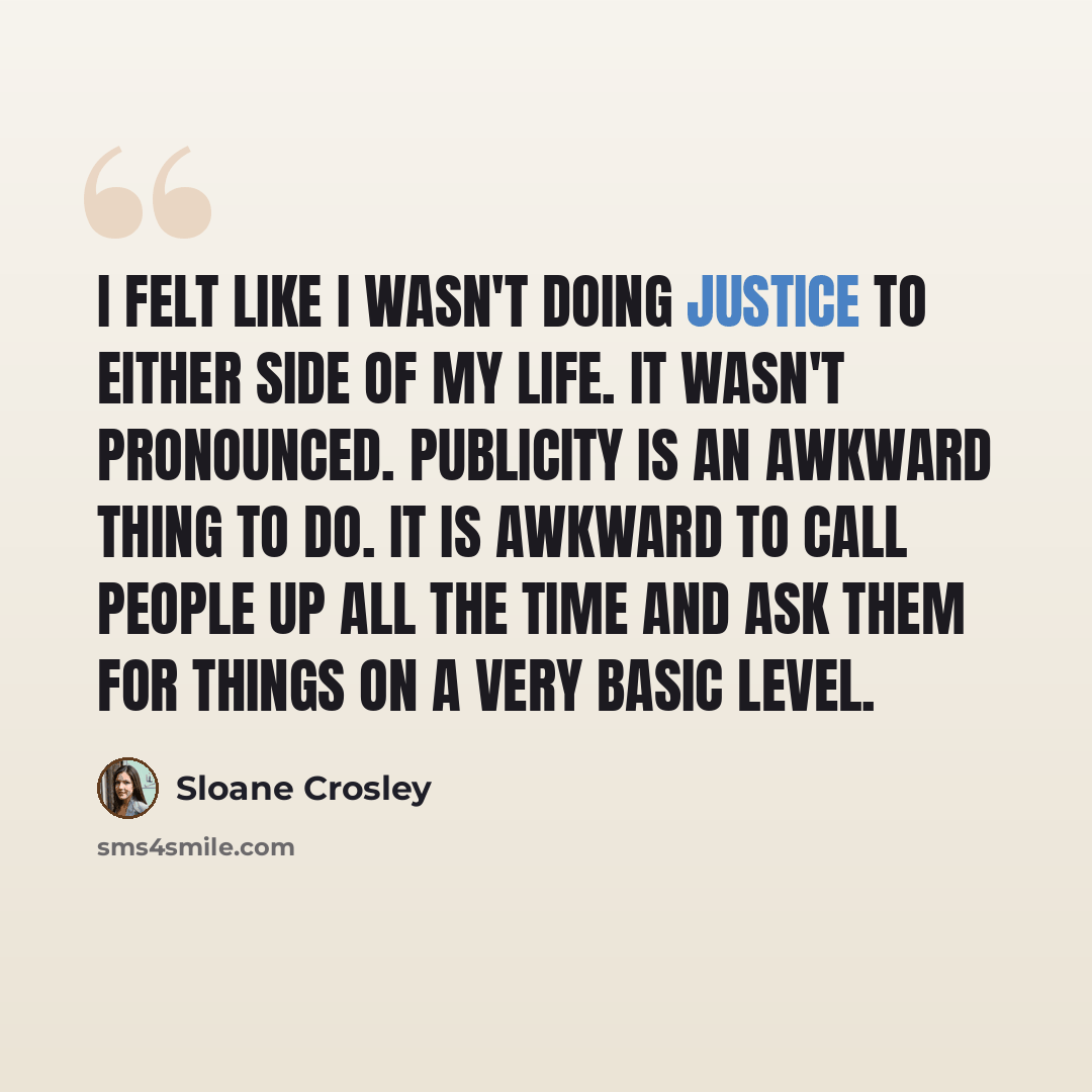 “I felt like I wasn't doing justice to either side of my life. It wasn't pronounced. Publicity is an awkward thing to do. It is awkward to call people up all the time and ask them for things on a very basic level.” quote by Sloane Crosley