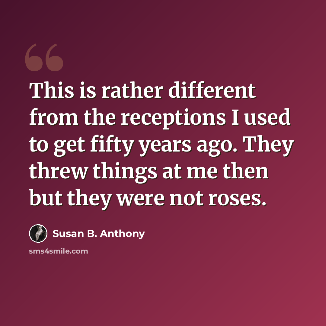 “This is rather different from the receptions I used to get fifty years ago. They threw things at me then but they were not roses.” quote by Susan B. Anthony