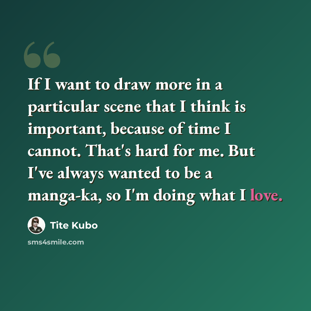 “If I want to draw more in a particular scene that I think is important, because of time I cannot. That's hard for me. But I've always wanted to be a manga-ka, so I'm doing what I love.” quote by Tite Kubo
