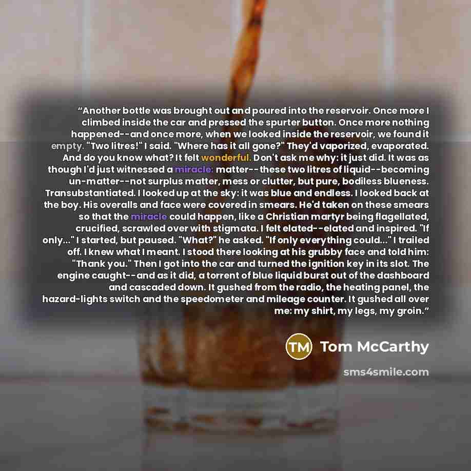 “Another bottle was brought out and poured into the reservoir. Once more I climbed inside the car and pressed the spurter button. Once more nothing happened--and once more, when we looked inside the reservoir, we found it empty. "Two litres!" I said. "Where has it all gone?" They'd vaporized…” quote by Tom McCarthy