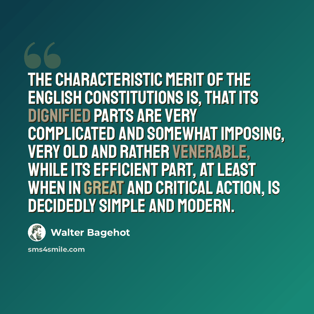 “The characteristic merit of the English constitutions is, that its dignified parts are very complicated and somewhat imposing, very old and rather venerable, while its efficient part, at least when in great and critical action, is decidedly simple and modern.” quote by Walter Bagehot