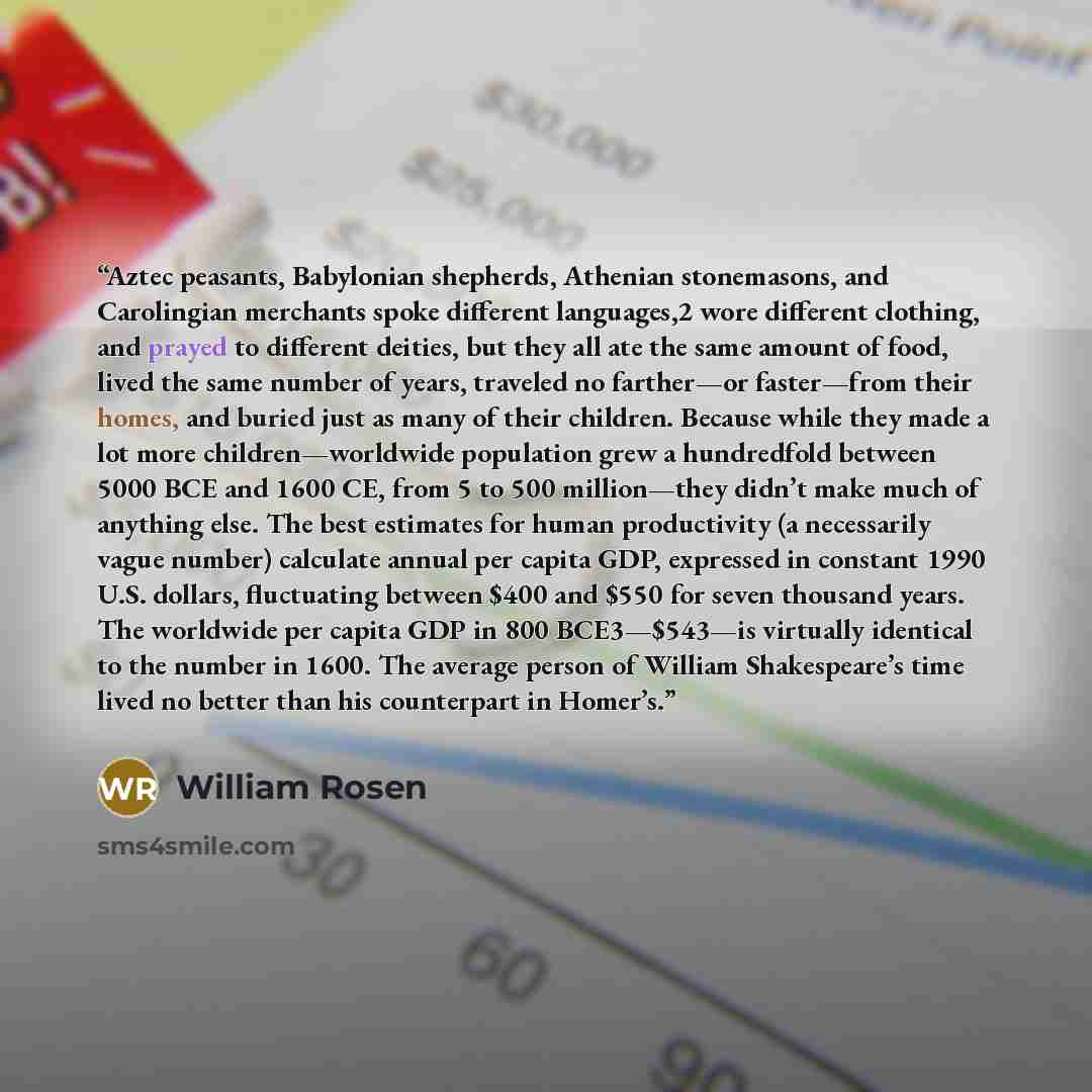 “Aztec peasants, Babylonian shepherds, Athenian stonemasons, and Carolingian merchants spoke different languages,2 wore different clothing, and prayed to different deities, but they all ate the same amount of food, lived the same number of years, traveled no farther—or faster—from their homes, and…” quote by William Rosen