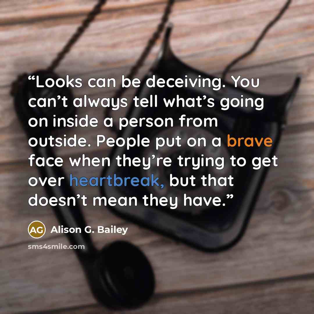 “Looks can be deceiving. You can’t always tell what’s going on inside a person from outside. People put on a brave face when they’re trying to get over heartbreak, but that doesn’t mean they have.” quote by Alison G. Bailey
