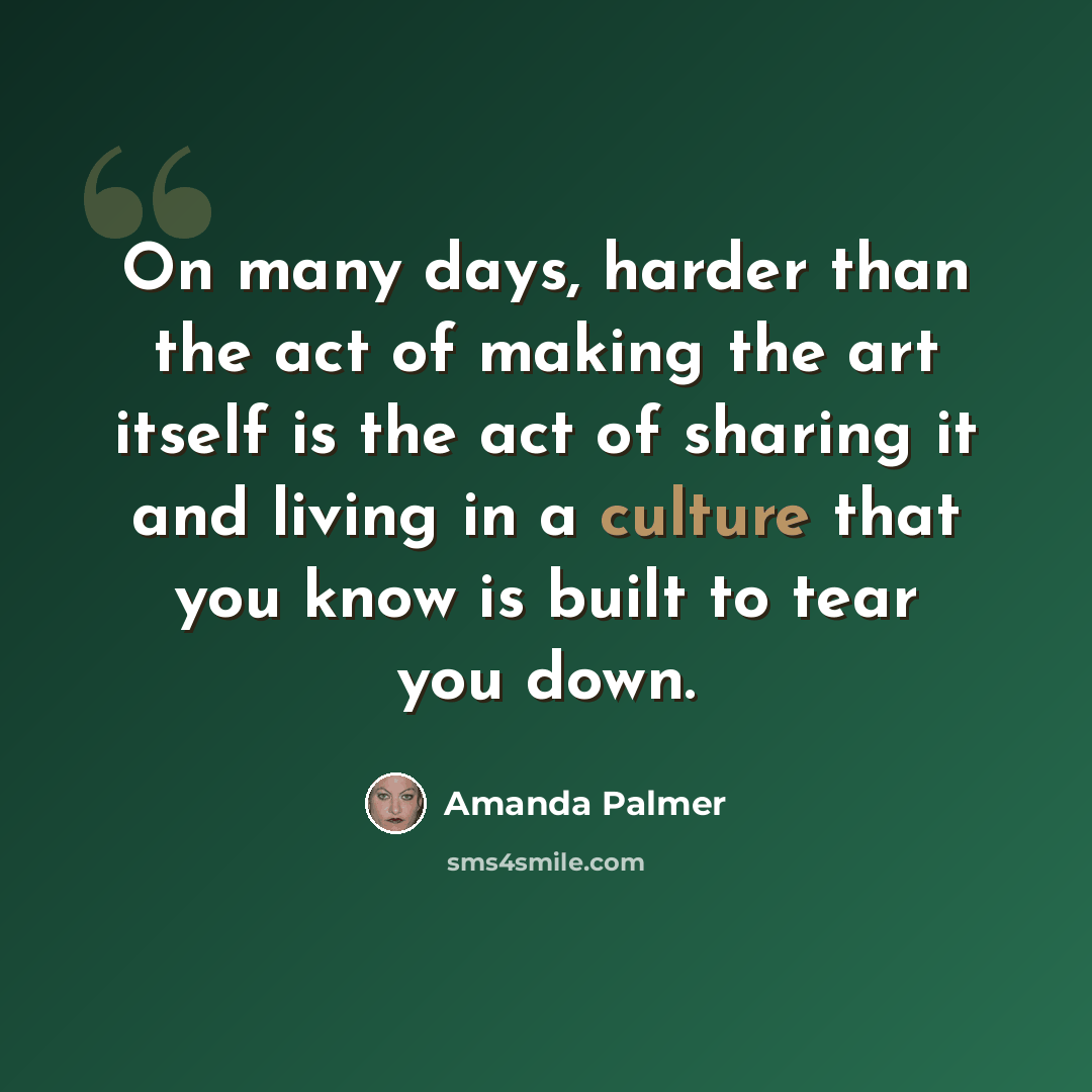 “On many days, harder than the act of making the art itself is the act of sharing it and living in a culture that you know is built to tear you down.” quote by Amanda Palmer