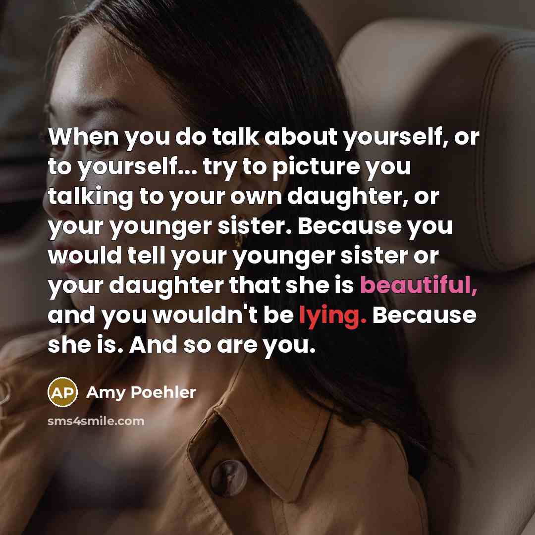 “When you do talk about yourself, or to yourself... try to picture you talking to your own daughter, or your younger sister. Because you would tell your younger sister or your daughter that she is beautiful, and you wouldn't be lying. Because she is. And so are you.” quote by Amy Poehler