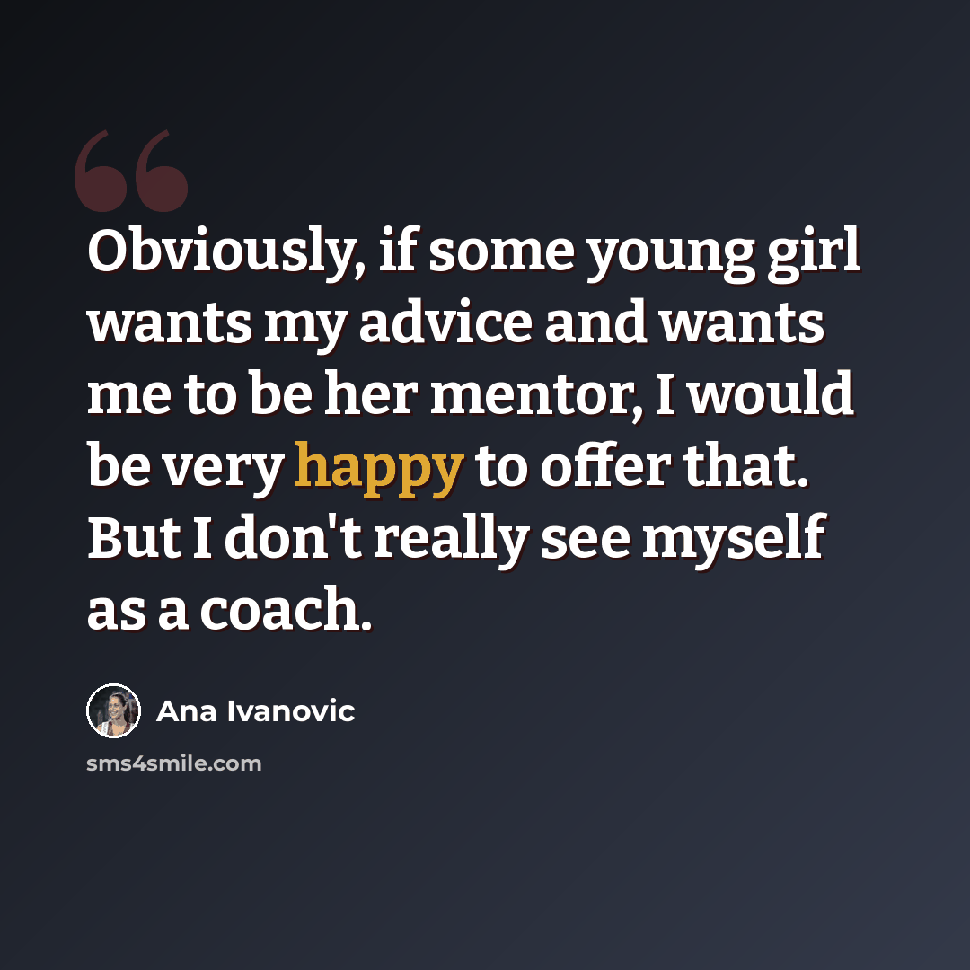 “Obviously, if some young girl wants my advice and wants me to be her mentor, I would be very happy to offer that. But I don't really see myself as a coach.” quote by Ana Ivanovic