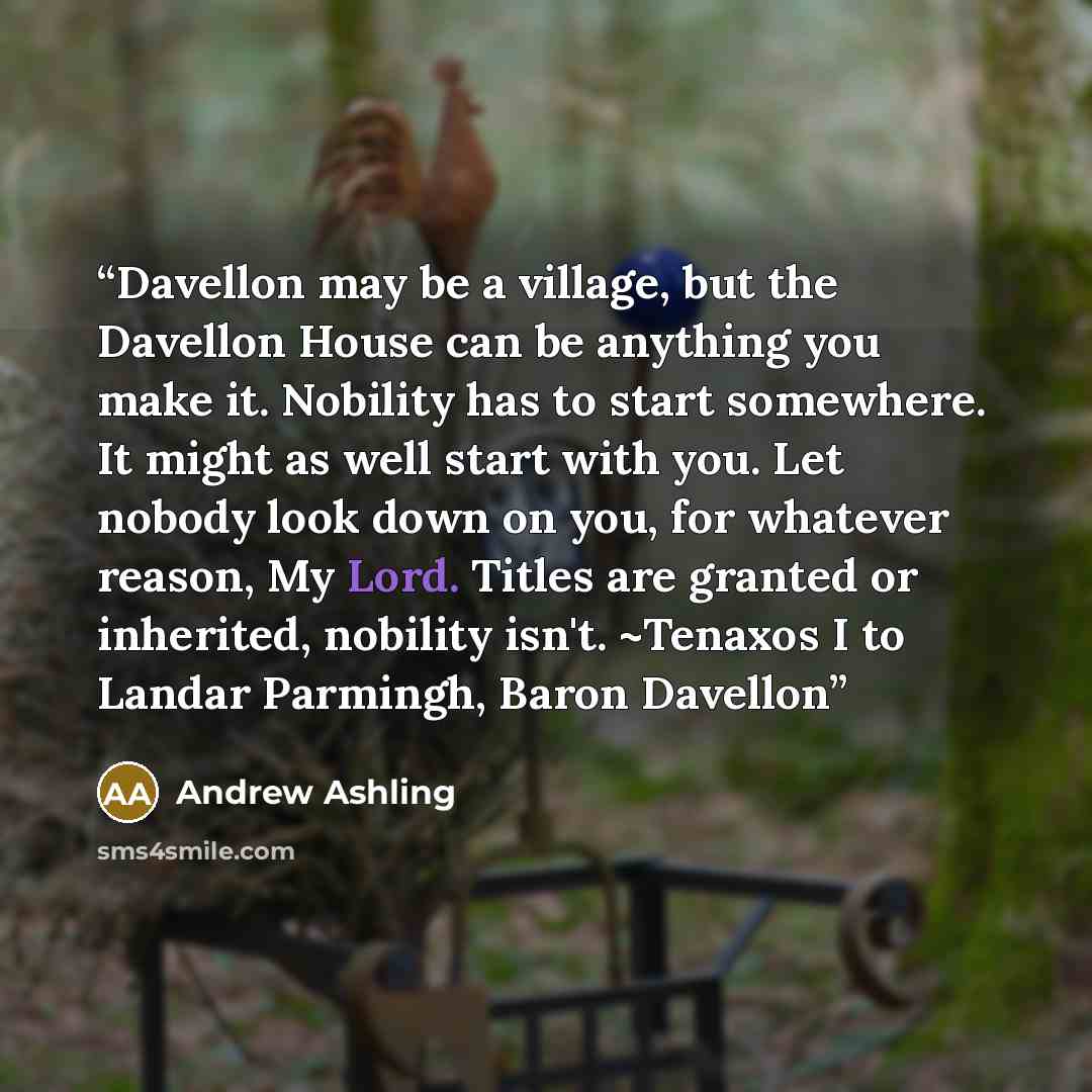 “Dav­el­lon may be a vil­lage, but the Dav­el­lon House can be any­thing you make it. No­bil­ity has to start some­where. It might as well start with you. Let no­body look down on you, for what­ever rea­son, My Lord. Ti­tles are granted or in­her­ited, no­bil­ity isn't. ~Tenaxos I to Landar…” quote by Andrew Ashling