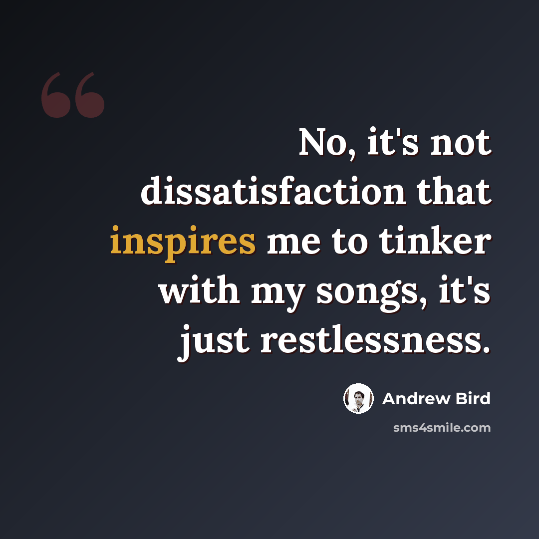 “No, it's not dissatisfaction that inspires me to tinker with my songs, it's just restlessness.” quote by Andrew Bird