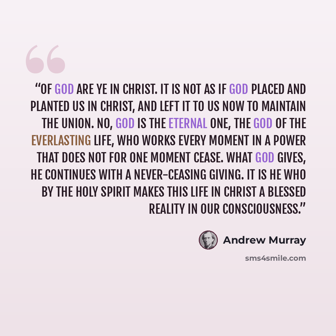 “Of God are ye in Christ. It is not as if God placed and planted us in Christ, and left it to us now to maintain the union. No, God is the Eternal One, the God of the everlasting life, who works every moment in a power that does not for one moment cease. What God gives, He continues with a…” quote by Andrew Murray