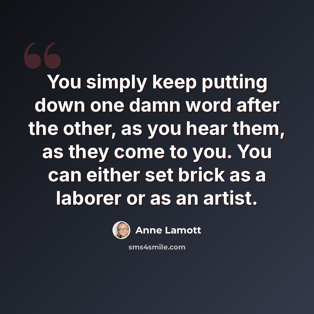 “You simply keep putting down one damn word after the other, as you hear them, as they come to you. You can either set brick as a laborer or as an artist.” quote by Anne Lamott