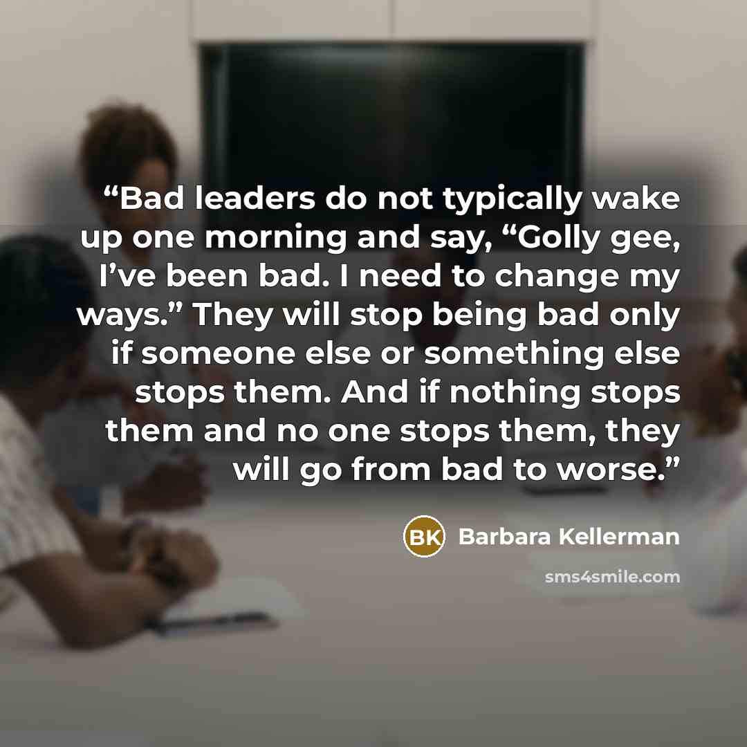 “Bad leaders do not typically wake up one morning and say, “Golly gee, I’ve been bad. I need to change my ways.” They will stop being bad only if someone else or something else stops them. And if nothing stops them and no one stops them, they will go from bad to worse.” quote by Barbara Kellerman