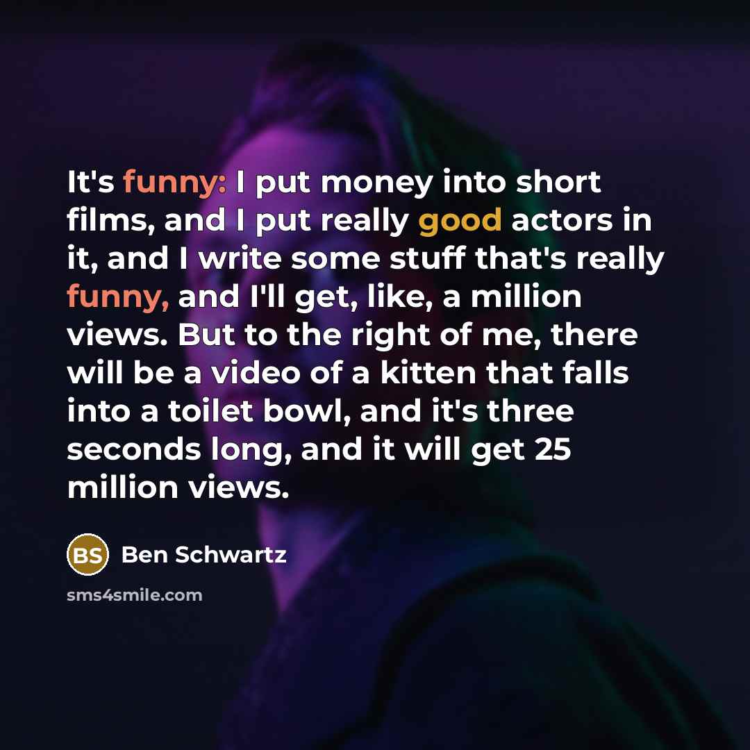 “It's funny: I put money into short films, and I put really good actors in it, and I write some stuff that's really funny, and I'll get, like, a million views. But to the right of me, there will be a video of a kitten that falls into a toilet bowl, and it's three seconds long, and it will get 25…” quote by Ben Schwartz