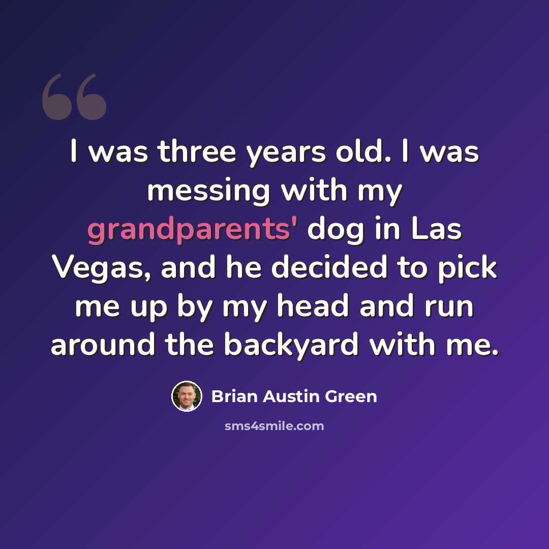“I was three years old. I was messing with my grandparents' dog in Las Vegas, and he decided to pick me up by my head and run around the backyard with me.” quote by Brian Austin Green