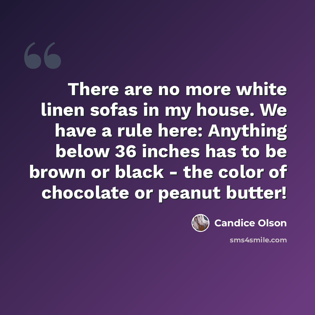 “There are no more white linen sofas in my house. We have a rule here: Anything below 36 inches has to be brown or black - the color of chocolate or peanut butter!” quote by Candice Olson