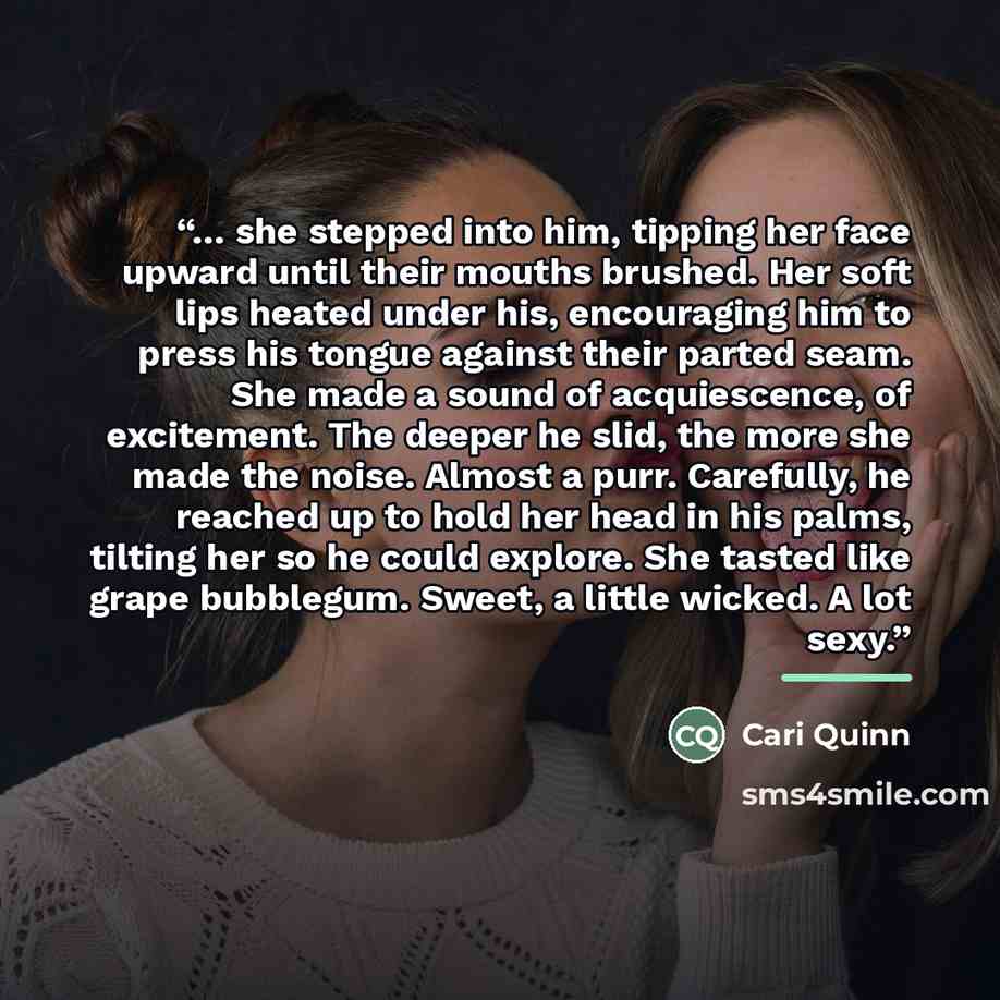 “… she stepped into him, tipping her face upward until their mouths brushed. Her soft lips heated under his, encouraging him to press his tongue against their parted seam. She made a sound of acquiescence, of excitement. The deeper he slid, the more she made the noise. Almost a purr. Carefully, he…” quote by Cari Quinn
