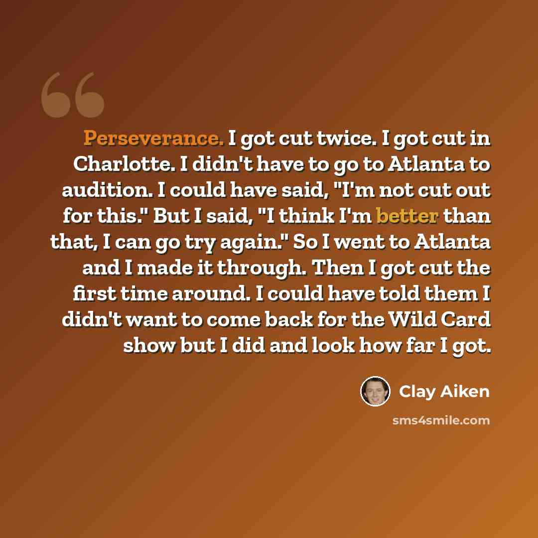 “Perseverance. I got cut twice. I got cut in Charlotte. I didn't have to go to Atlanta to audition. I could have said, "I'm not cut out for this." But I said, "I think I'm better than that, I can go try again." So I went to Atlanta and I made it through. Then I got cut the first time around. I…” quote by Clay Aiken