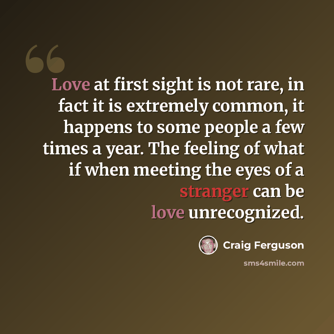 “Love at first sight is not rare, in fact it is extremely common, it happens to some people a few times a year. The feeling of what if when meeting the eyes of a stranger can be love unrecognized.” quote by Craig Ferguson