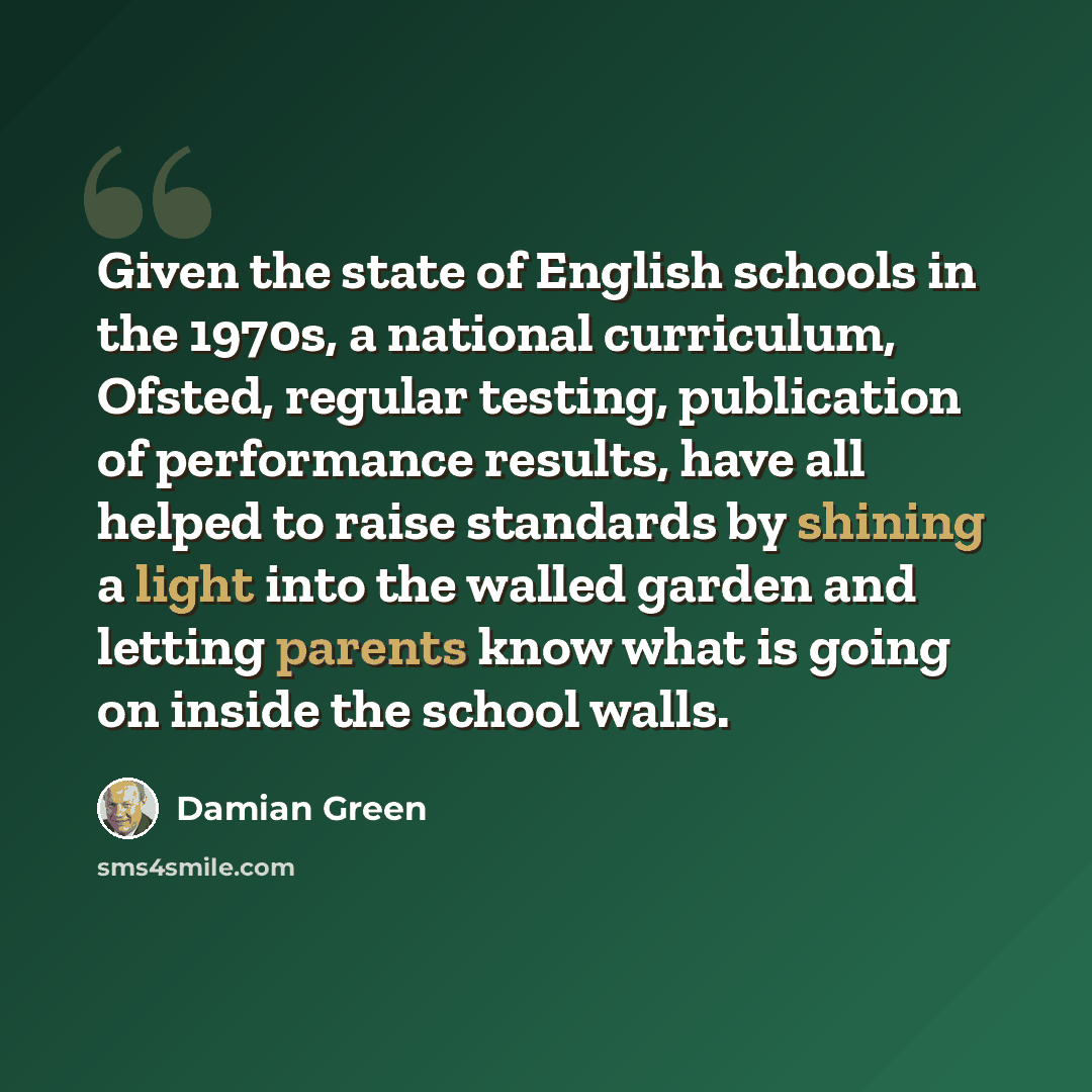 “Given the state of English schools in the 1970s, a national curriculum, Ofsted, regular testing, publication of performance results, have all helped to raise standards by shining a light into the walled garden and letting parents know what is going on inside the school walls.” quote by Damian Green