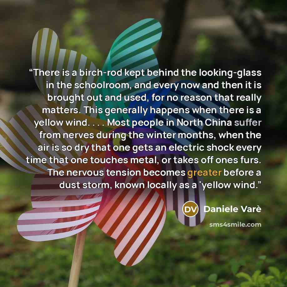 “There is a birch-rod kept behind the looking-glass in the schoolroom, and every now and then it is brought out and used, for no reason that really matters. This generally happens when there is a yellow wind. . . . Most people in North China suffer from nerves during the winter months, when the air…” quote by Daniele Varè
