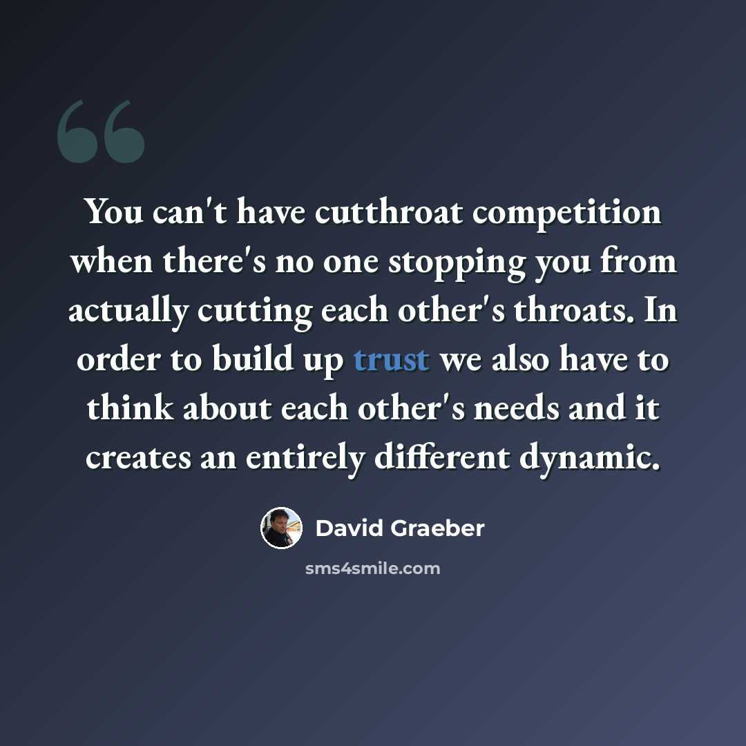 “You can't have cutthroat competition when there's no one stopping you from actually cutting each other's throats. In order to build up trust we also have to think about each other's needs and it creates an entirely different dynamic.” quote by David Graeber