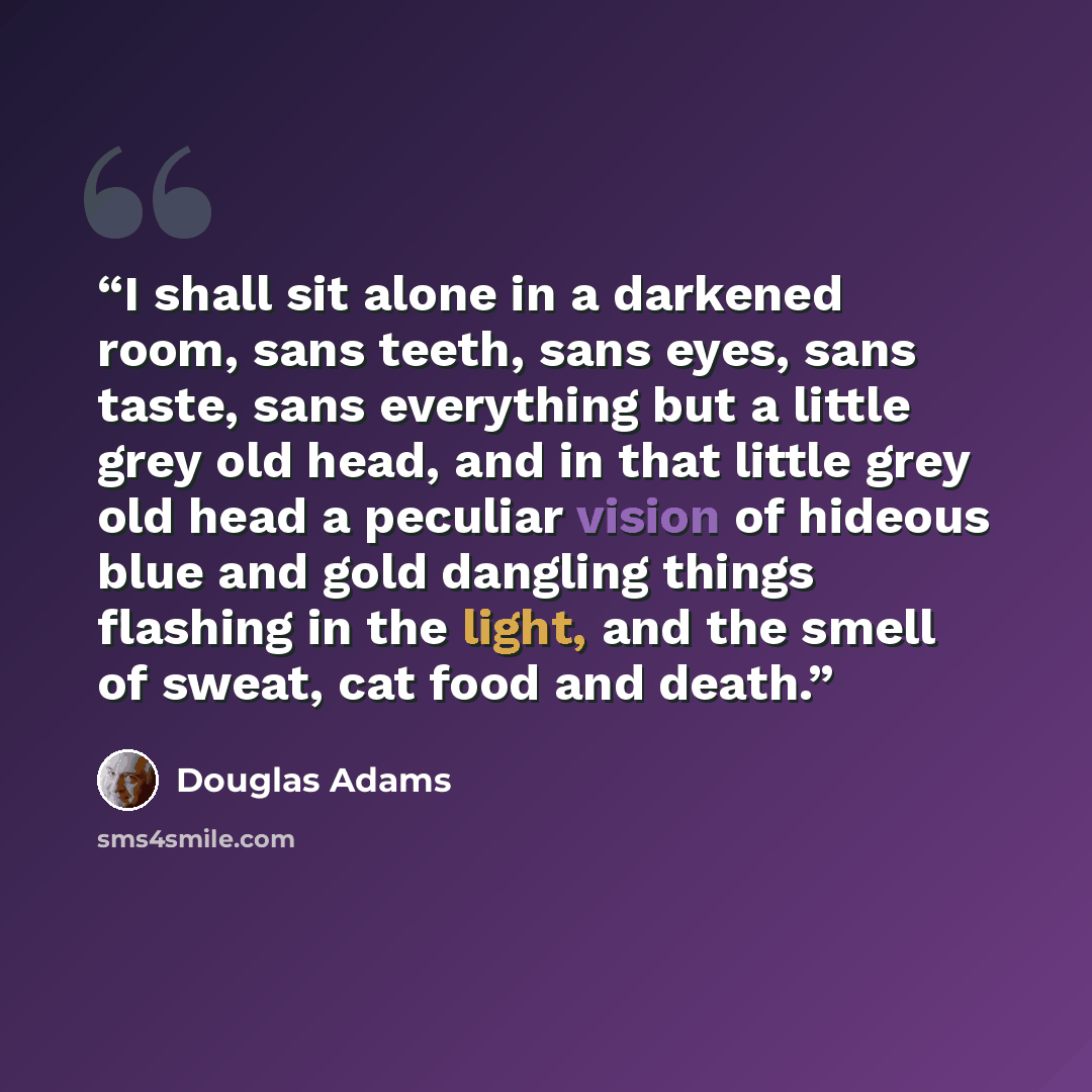 “I shall sit alone in a darkened room, sans teeth, sans eyes, sans taste, sans everything but a little grey old head, and in that little grey old head a peculiar vision of hideous blue and gold dangling things flashing in the light, and the smell of sweat, cat food and death.” quote by Douglas Adams