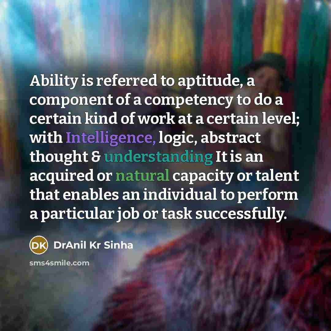“Ability is referred to aptitude, a component of a competency to do a certain kind of work at a certain level; with Intelligence, logic, abstract thought & understanding It is an acquired or natural capacity or talent that enables an individual to perform a particular job or task successfully.” quote by DrAnil Kr Sinha