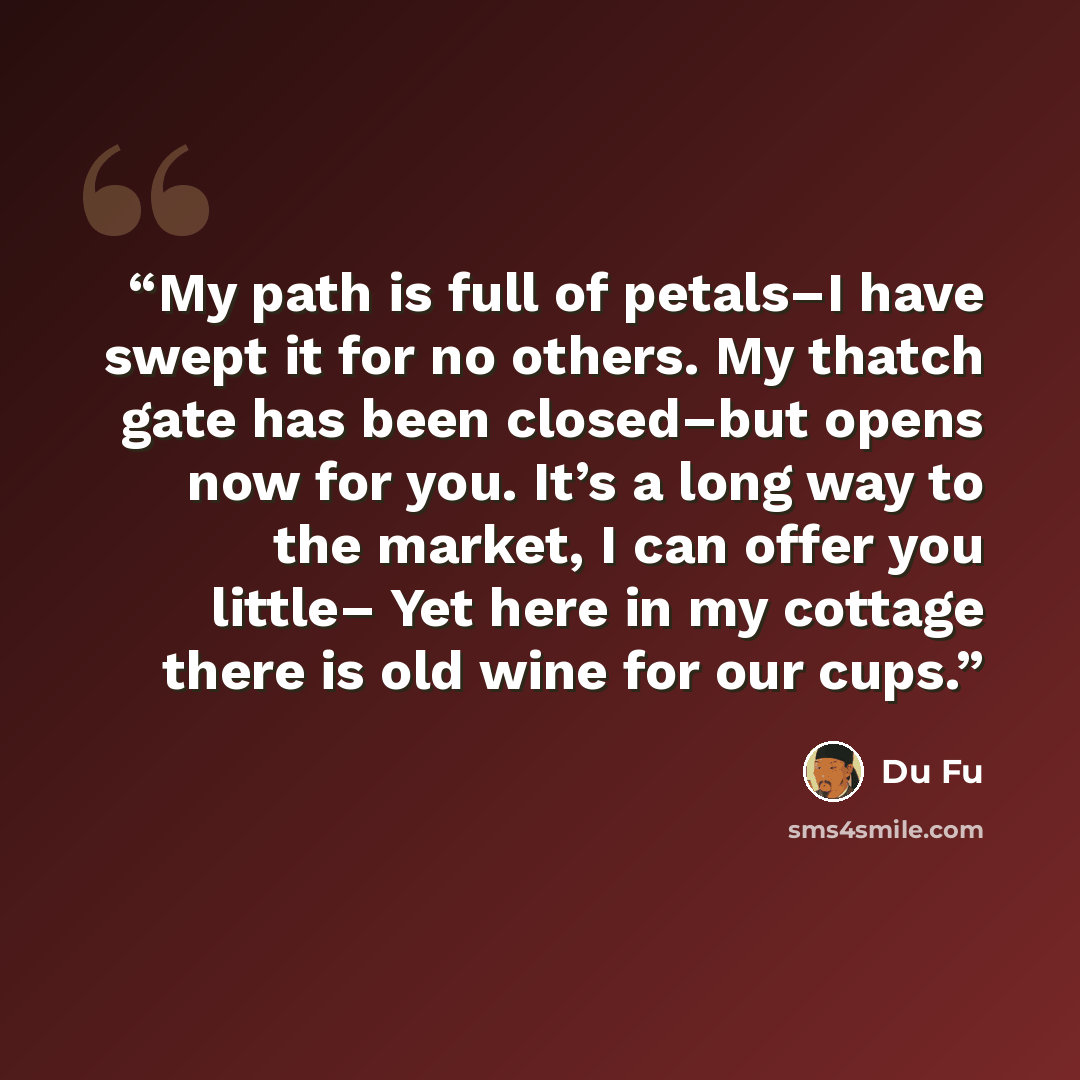 “My path is full of petals–I have swept it for no others. My thatch gate has been closed–but opens now for you. It’s a long way to the market, I can offer you little– Yet here in my cottage there is old wine for our cups.” quote by Du Fu