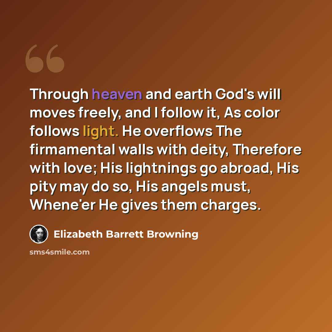 “Through heaven and earth God's will moves freely, and I follow it, As color follows light. He overflows The firmamental walls with deity, Therefore with love; His lightnings go abroad, His pity may do so, His angels must, Whene'er He gives them charges.” quote by Elizabeth Barrett Browning