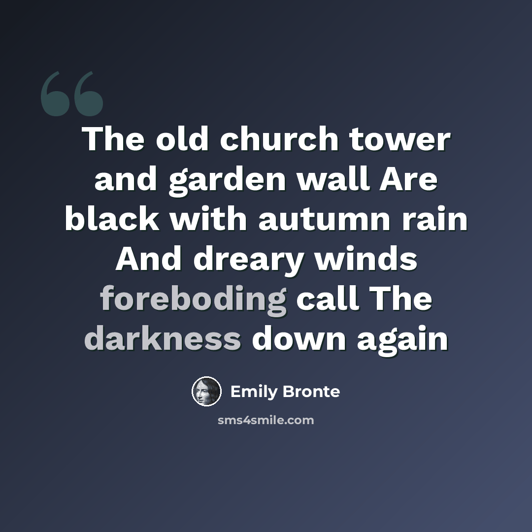 “The old church tower and garden wall Are black with autumn rain And dreary winds foreboding call The darkness down again” quote by Emily Bronte