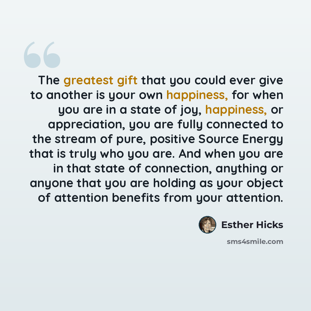 “The greatest gift that you could ever give to another is your own happiness, for when you are in a state of joy, happiness, or appreciation, you are fully connected to the stream of pure, positive Source Energy that is truly who you are. And when you are in that state of connection, anything or…” quote by Esther Hicks