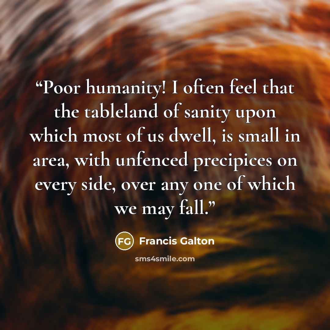 “Poor humanity! I often feel that the tableland of sanity upon which most of us dwell, is small in area, with unfenced precipices on every side, over any one of which we may fall.” quote by Francis Galton