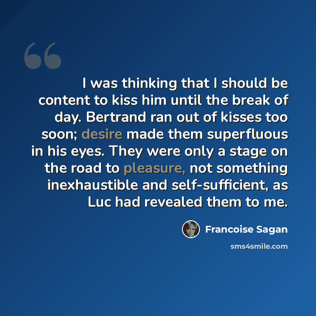 “I was thinking that I should be content to kiss him until the break of day. Bertrand ran out of kisses too soon; desire made them superfluous in his eyes. They were only a stage on the road to pleasure, not something inexhaustible and self-sufficient, as Luc had revealed them to me.” quote by Francoise Sagan