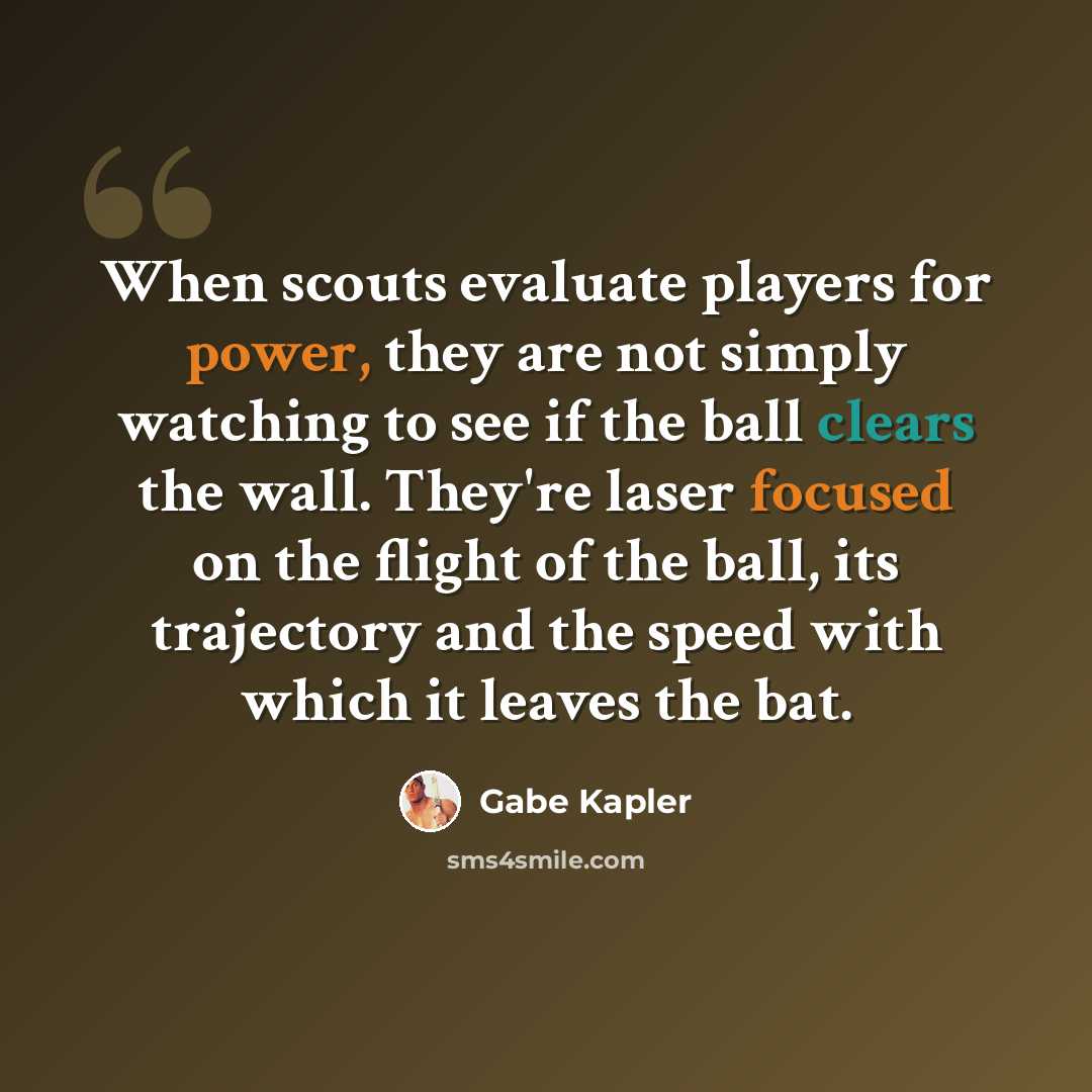 “When scouts evaluate players for power, they are not simply watching to see if the ball clears the wall. They're laser focused on the flight of the ball, its trajectory and the speed with which it leaves the bat.” quote by Gabe Kapler
