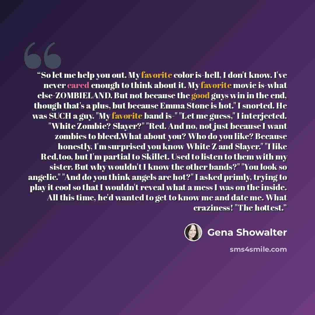 “So let me help you out. My favorite color is-hell, I don't know. I've never cared enough to think about it. My favorite movie is-what else-ZOMBIELAND. But not because the good guys win in the end, though that's a plus, but because Emma Stone is hot." I snorted. He was SUCH a guy. "My favorite band…” quote by Gena showalter